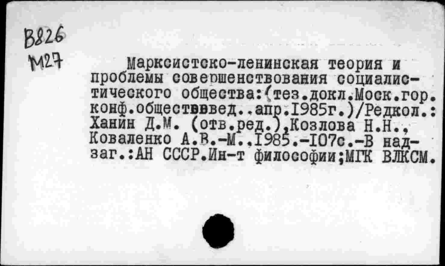 ﻿Марксистско-ленинская теория и проблемы совепшенетвования социалистического общества:(тез.докл.Моск.гор. конф.обществввед..апр.1985г.)/Редкол.: Ханин Д.М. (отв.ред.).Козлова Н.Н., Коваленко А.В.-М..1985.-107с.-В над-заг.:АН СССР.Ин-т философии;МГК ВЛКСМ.